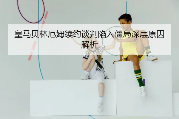 皇马贝林厄姆续约谈判陷入僵局深层原因解析