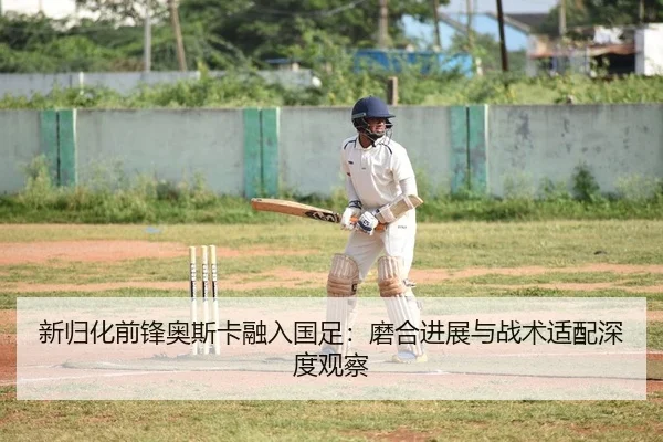 新归化前锋奥斯卡融入国足：磨合进展与战术适配深度观察